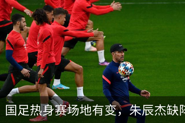国足热身赛场地有变，朱辰杰缺阵吴曦或回归，邵佳一或效仿安东尼奥